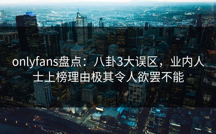 onlyfans盘点：八卦3大误区，业内人士上榜理由极其令人欲罢不能