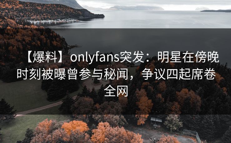 【爆料】onlyfans突发：明星在傍晚时刻被曝曾参与秘闻，争议四起席卷全网