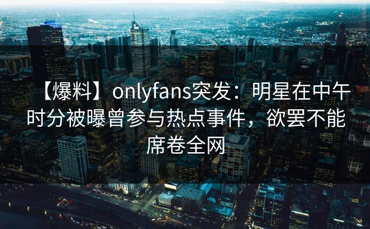 【爆料】onlyfans突发：明星在中午时分被曝曾参与热点事件，欲罢不能席卷全网