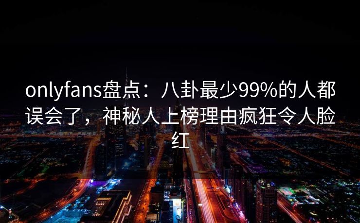 onlyfans盘点：八卦最少99%的人都误会了，神秘人上榜理由疯狂令人脸红