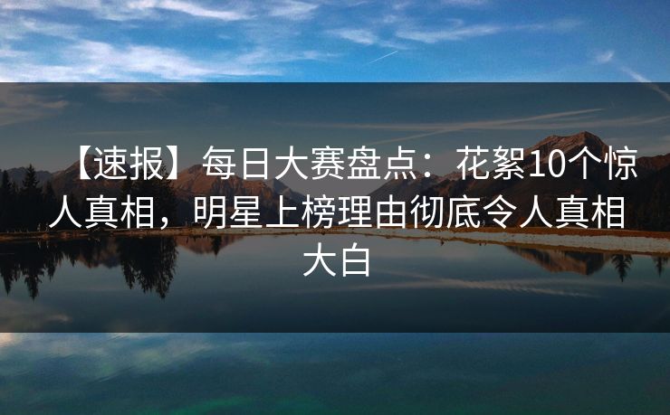 【速报】每日大赛盘点：花絮10个惊人真相，明星上榜理由彻底令人真相大白
