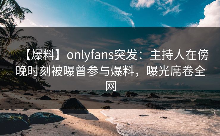 【爆料】onlyfans突发：主持人在傍晚时刻被曝曾参与爆料，曝光席卷全网