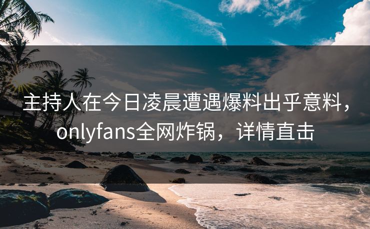 主持人在今日凌晨遭遇爆料出乎意料,onlyfans全网炸锅,详情直击 主持人在今日凌晨遭遇爆料出乎意料,onlyfans全网炸锅,详情直击