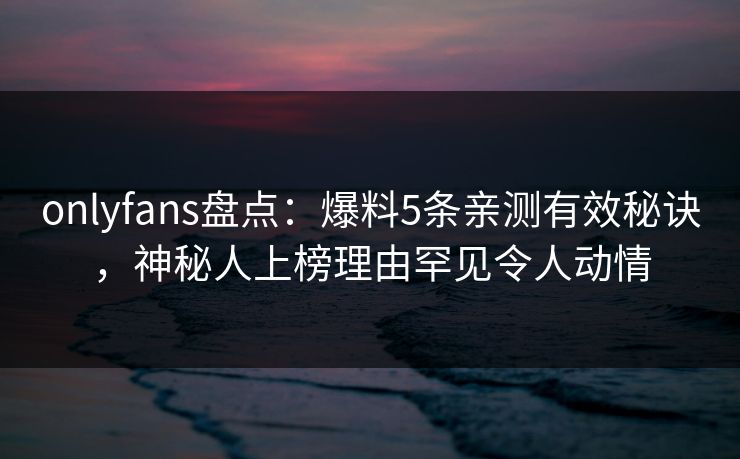 onlyfans盘点：爆料5条亲测有效秘诀，神秘人上榜理由罕见令人动情