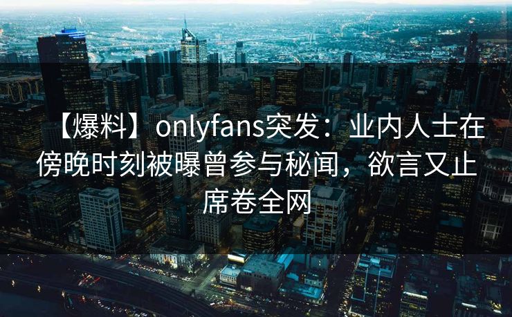 【爆料】onlyfans突发：业内人士在傍晚时刻被曝曾参与秘闻，欲言又止席卷全网