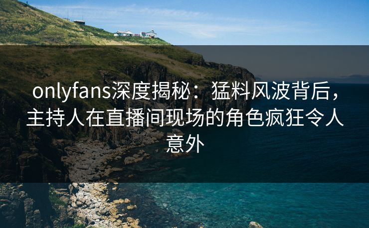 onlyfans深度揭秘：猛料风波背后，主持人在直播间现场的角色疯狂令人意外