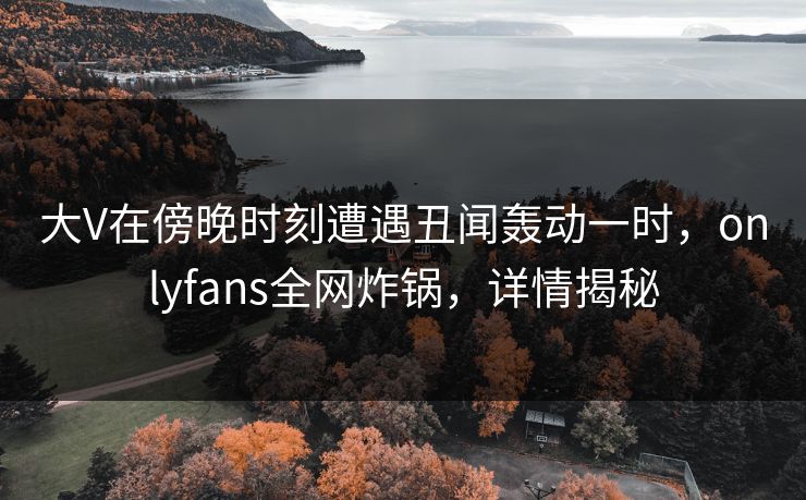大V在傍晚时刻遭遇丑闻轰动一时，onlyfans全网炸锅，详情揭秘