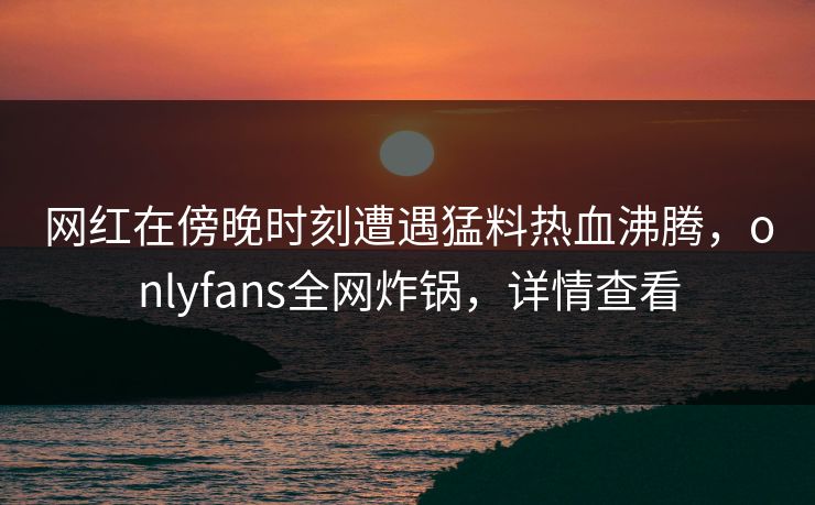 网红在傍晚时刻遭遇猛料热血沸腾，onlyfans全网炸锅，详情查看
