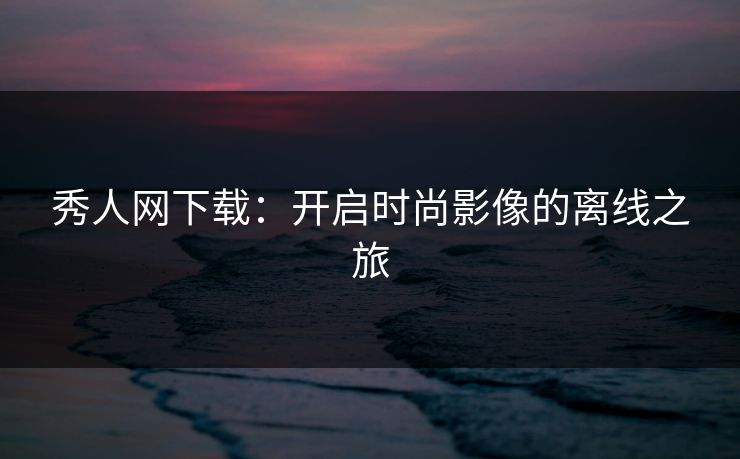 秀人网下载:开启时尚影像的离线之旅 秀人网下载:开启时尚影像的离线之旅