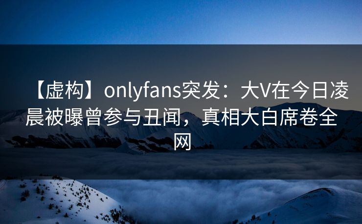 【虚构】onlyfans突发：大V在今日凌晨被曝曾参与丑闻，真相大白席卷全网