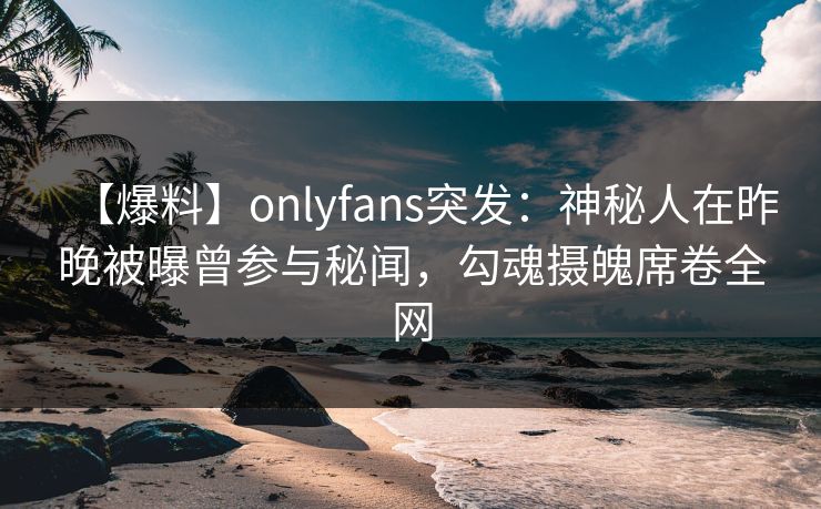 【爆料】onlyfans突发：神秘人在昨晚被曝曾参与秘闻，勾魂摄魄席卷全网