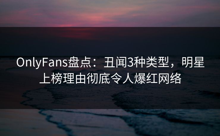 OnlyFans盘点：丑闻3种类型，明星上榜理由彻底令人爆红网络