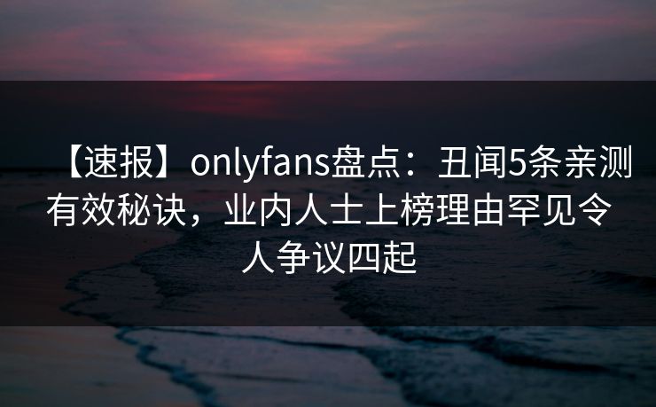 【速报】onlyfans盘点：丑闻5条亲测有效秘诀，业内人士上榜理由罕见令人争议四起