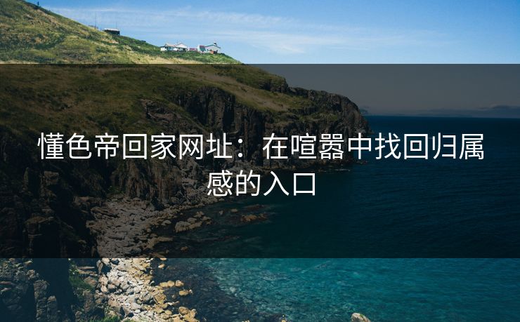 懂色帝回家网址:在喧嚣中找回归属感的入口 懂色帝回家网址:在喧嚣中找回归属感的入口