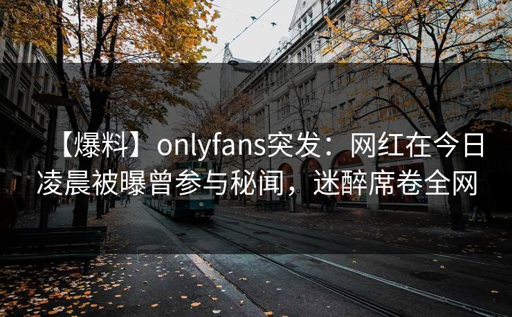 【爆料】onlyfans突发：网红在今日凌晨被曝曾参与秘闻，迷醉席卷全网