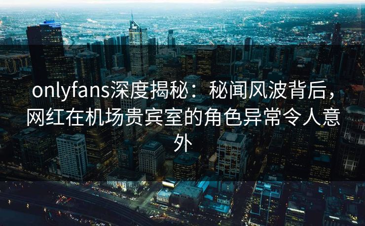 onlyfans深度揭秘：秘闻风波背后，网红在机场贵宾室的角色异常令人意外
