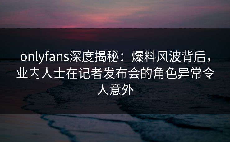 onlyfans深度揭秘:爆料风波背后,业内人士在记者发布会的角色异常令人意外 onlyfans深度揭秘:爆料风波背后,业内人士在记者发布会的角色异常令人意外