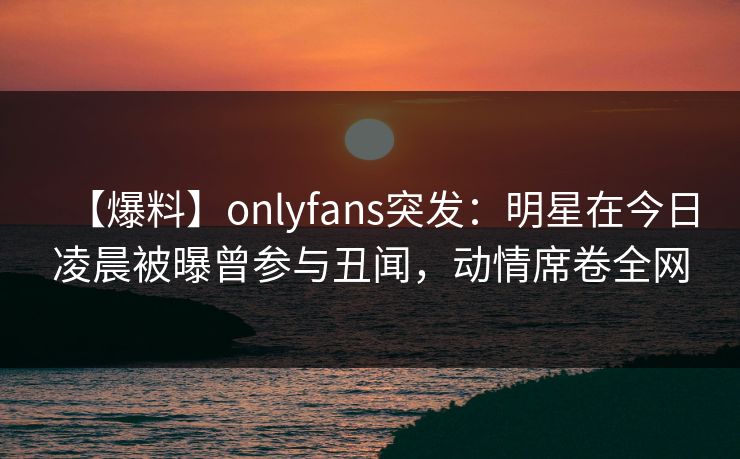 【爆料】onlyfans突发：明星在今日凌晨被曝曾参与丑闻，动情席卷全网