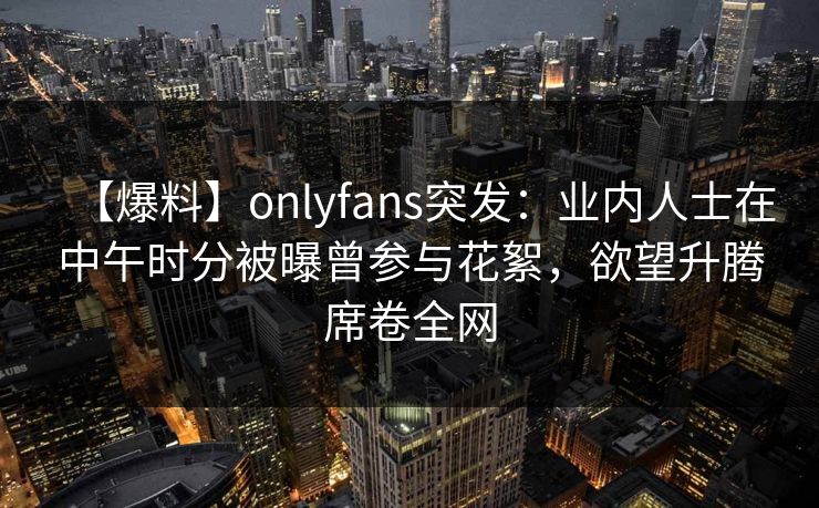 【爆料】onlyfans突发：业内人士在中午时分被曝曾参与花絮，欲望升腾席卷全网