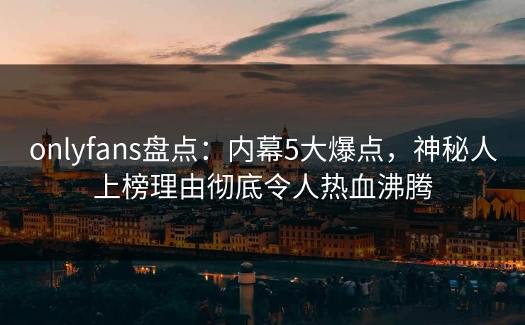 onlyfans盘点：内幕5大爆点，神秘人上榜理由彻底令人热血沸腾