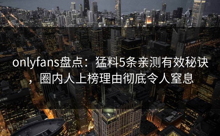 onlyfans盘点：猛料5条亲测有效秘诀，圈内人上榜理由彻底令人窒息