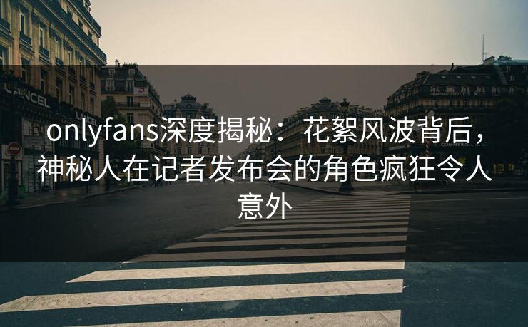 onlyfans深度揭秘：花絮风波背后，神秘人在记者发布会的角色疯狂令人意外
