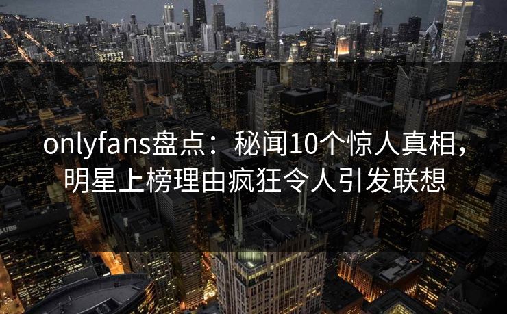 onlyfans盘点：秘闻10个惊人真相，明星上榜理由疯狂令人引发联想