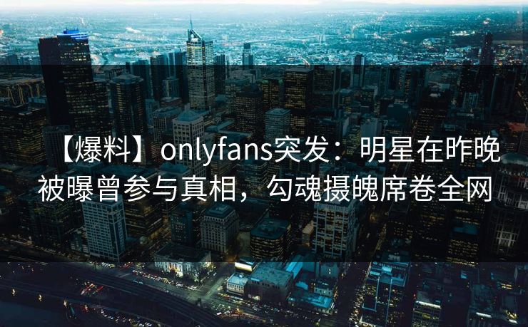 【爆料】onlyfans突发：明星在昨晚被曝曾参与真相，勾魂摄魄席卷全网