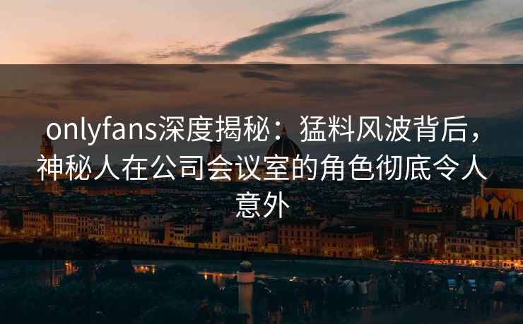 onlyfans深度揭秘：猛料风波背后，神秘人在公司会议室的角色彻底令人意外