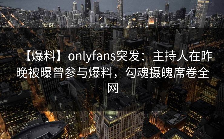 【爆料】onlyfans突发：主持人在昨晚被曝曾参与爆料，勾魂摄魄席卷全网