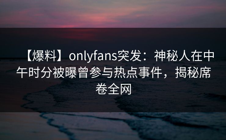 【爆料】onlyfans突发：神秘人在中午时分被曝曾参与热点事件，揭秘席卷全网