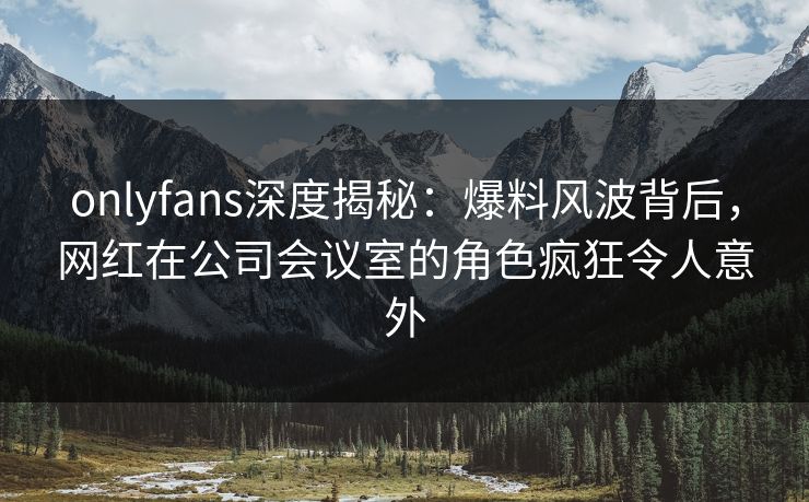 onlyfans深度揭秘：爆料风波背后，网红在公司会议室的角色疯狂令人意外