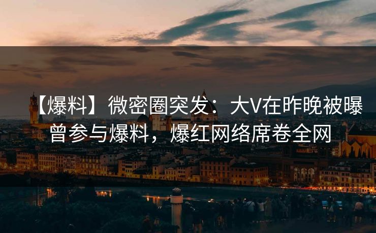 【爆料】微密圈突发：大V在昨晚被曝曾参与爆料，爆红网络席卷全网