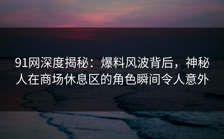 91网深度揭秘：爆料风波背后，神秘人在商场休息区的角色瞬间令人意外