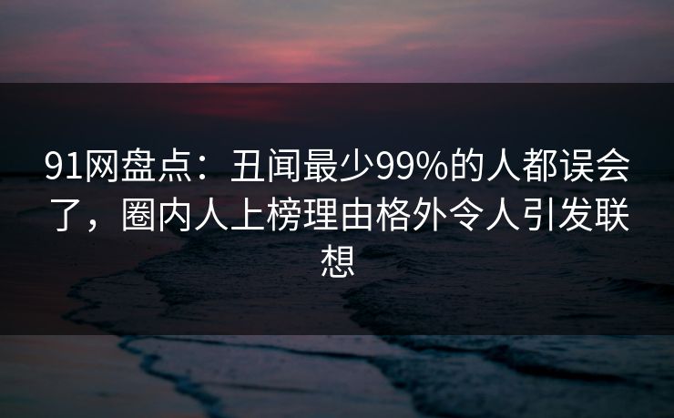 91网盘点:丑闻最少99%的人都误会了,圈内人上榜理由格外令人引发联想 91网盘点:丑闻最少99%的人都误会了,圈内人上榜理由格外令人引发联想