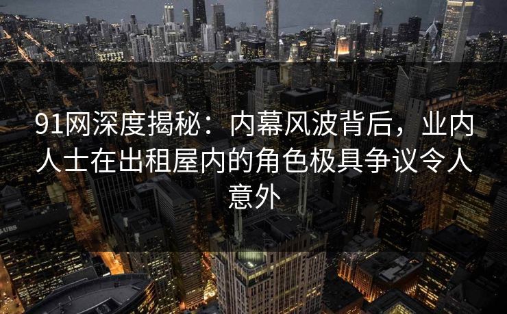 91网深度揭秘:内幕风波背后,业内人士在出租屋内的角色极具争议令人意外 91网深度揭秘:内幕风波背后,业内人士在出租屋内的角色极具争议令人意外