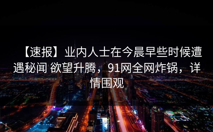 【速报】业内人士在今晨早些时候遭遇秘闻 欲望升腾,91网全网炸锅,详情围观 【速报】业内人士在今晨早些时候遭遇秘闻 欲望升腾,91网全网炸锅,详情围观