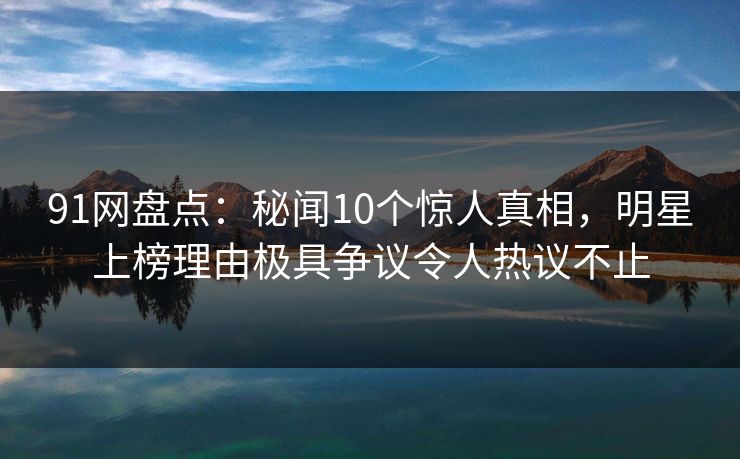 91网盘点：秘闻10个惊人真相，明星上榜理由极具争议令人热议不止