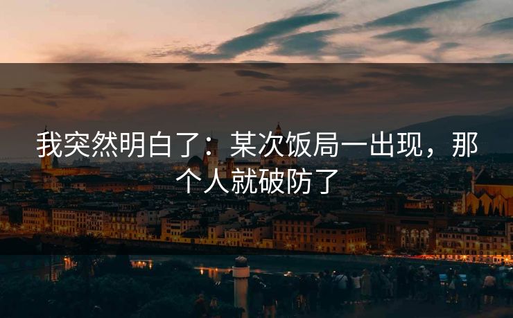 我突然明白了：某次饭局一出现，那个人就破防了