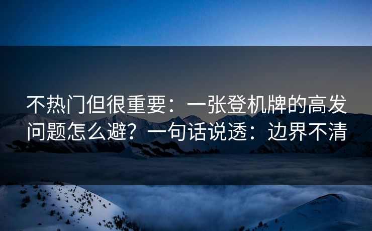 不热门但很重要：一张登机牌的高发问题怎么避？一句话说透：边界不清