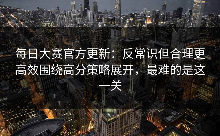 每日大赛官方更新：反常识但合理更高效围绕高分策略展开，最难的是这一关