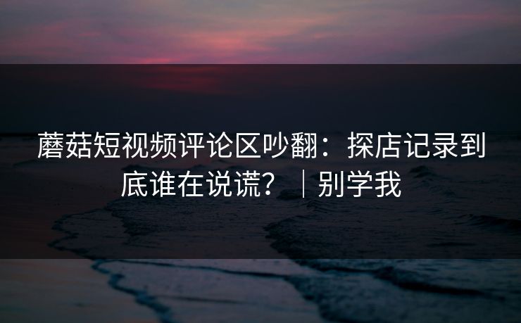蘑菇短视频评论区吵翻：探店记录到底谁在说谎？｜别学我
